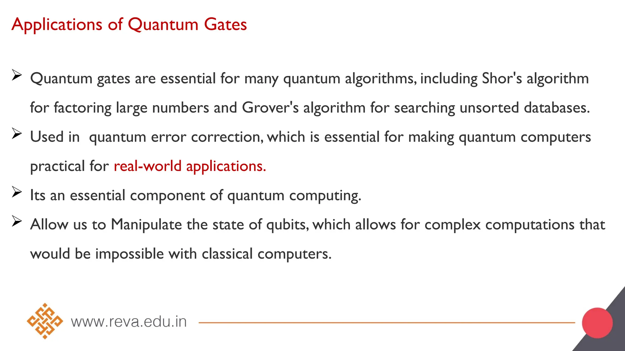 Applications of Quantum Gates
 Quantum gates are essential for many quantum algorithms, including Shor's algorithm
for factoring large numbers and Grover's algorithm for searching unsorted databases.
 Used in quantum error correction, which is essential for making quantum computers
practical for real-world applications.
 Its an essential component of quantum computing.
 Allow us to Manipulate the state of qubits, which allows for complex computations that
would be impossible with classical computers.
 