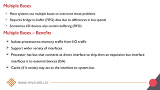 Multiple Buses
 Most systems use multiple buses to overcome these problems
 Requires bridge to buffer (FIFO) data due to differences in bus speeds
 Sometimes I/O devices also contain buffering (FIFO)
Multiple Buses – Benefits
 Isolate processor-to-memory traffic from I/O traffic
 Support wider variety of interfaces
 Processor has bus that connects as direct interface to chip, then an expansion bus interface
interfaces it to external devices (ISA)
 Cache (if it exists) may act as the interface to system bus
 