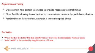 Asynchronous Timing
 Devices must have certain tolerances to provide responses to signal stimuli
 More flexible allowing slower devices to communicate on same bus with faster devices.
 Performance of faster devices, however, is limited to speed of bus
Bus Width
 Wider the bus the better the data transfer rate or the wider the addressable memory space
 Serial “width” is determined by length/duration of frame
 