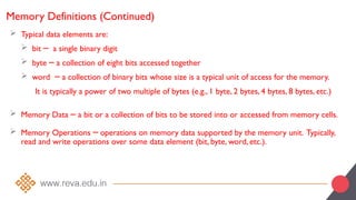 Memory Definitions (Continued)
 Typical data elements are:
 bit a single binary digit
─
 byte a collection of eight bits accessed together
─
 word a collection of binary bits whose size is a typical unit of access for the memory.
─
It is typically a power of two multiple of bytes (e.g., 1 byte, 2 bytes, 4 bytes, 8 bytes, etc.)
 Memory Data a bit or a collection of bits to be stored into or accessed from memory cells.
─
 Memory Operations operations on memory data supported by the memory unit. Typically,
─
read and write operations over some data element (bit, byte, word, etc.).
 