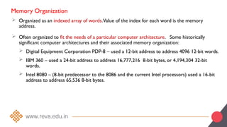 Memory Organization
 Organized as an indexed array of words.Value of the index for each word is the memory
address.
 Often organized to fit the needs of a particular computer architecture. Some historically
significant computer architectures and their associated memory organization:
 Digital Equipment Corporation PDP-8 – used a 12-bit address to address 4096 12-bit words.
 IBM 360 – used a 24-bit address to address 16,777,216 8-bit bytes, or 4,194,304 32-bit
words.
 Intel 8080 – (8-bit predecessor to the 8086 and the current Intel processors) used a 16-bit
address to address 65,536 8-bit bytes.
 