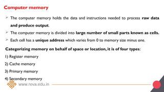 Computer memory
 The computer memory holds the data and instructions needed to process raw data
and produce output.
 The computer memory is divided into large number of small parts known as cells.
 Each cell has a unique address which varies from 0 to memory size minus one.
Categorizing memory on behalf of space or location, it is of four types:
1) Register memory
2) Cache memory
3) Primary memory
4) Secondary memory
 