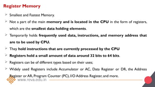 Register Memory
 Smallest and Fastest Memory.
 Not a part of the main memory and is located in the CPU in the form of registers,
which are the smallest data holding elements.
 Temporarily holds frequently used data, instructions, and memory address that
are to be used by CPU.
 They hold instructions that are currently processed by the CPU
 Registers hold a small amount of data around 32 bits to 64 bits.
 Registers can be of different types based on their uses;
 Widely used Registers include Accumulator or AC, Data Register or DR, the Address
Register or AR, Program Counter (PC), I/O Address Register, and more.
 