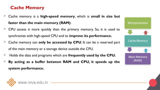 Cache Memory
 Cache memory is a high-speed memory, which is small in size but
faster than the main memory (RAM).
 CPU access it more quickly than the primary memory. So, it is used to
synchronize with high-speed CPU and to improve its performance.
 Cache memory can only be accessed by CPU. It can be a reserved part
of the main memory or a storage device outside the CPU.
 Holds the data and programs which are frequently used by the CPU.
 By acting as a buffer between RAM and CPU, it speeds up the
system performance.
 