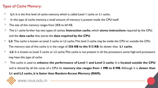 Types of Cache Memory:
 L1: It is the first level of cache memory, which is called Level 1 cache or L1 cache.
 In this type of cache memory, a small amount of memory is present inside the CPU itself.
 The size of this memory ranges from 2KB to 64 KB.
 The L1 cache further has two types of caches: Instruction cache, which stores instructions required by the CPU,
and the data cache that stores the data required by the CPU.
 L2: This cache is known as Level 2 cache or L2 cache.This level 2 cache may be inside the CPU or outside the CPU.
The memory size of this cache is in the range of 256 KB to the 512 KB. Its slower than L1 cache.
 L3: It is known as Level 3 cache or L3 cache;This cache is not present in all the processors; some high-end processors
may have this type of cache.
 This cache is used to enhance the performance of Level 1 and Level 2 cache. It is located outside the CPU
and is shared by all the cores of a CPU; Its memory size ranges from 1 MB to 8 MB.Although it is slower than
L1 and L2 cache, it is faster than Random Access Memory (RAM).
 