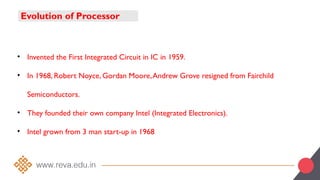 Evolution of Processor
• Invented the First Integrated Circuit in IC in 1959.
• In 1968, Robert Noyce, Gordan Moore,Andrew Grove resigned from Fairchild
Semiconductors.
• They founded their own company Intel (Integrated Electronics).
• Intel grown from 3 man start-up in 1968
 