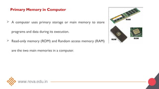 Primary Memory in Computer
 A computer uses primary storage or main memory to store
programs and data during its execution.
 Read-only memory (ROM) and Random access memory (RAM)
are the two main memories in a computer.
 