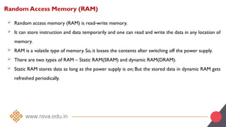 Random Access Memory (RAM)
 Random access memory (RAM) is read-write memory.
 It can store instruction and data temporarily and one can read and write the data in any location of
memory.
 RAM is a volatile type of memory. So, it losses the contents after switching off the power supply.
 There are two types of RAM – Static RAM(SRAM) and dynamic RAM(DRAM).
 Static RAM stores data as long as the power supply is on; But the stored data in dynamic RAM gets
refreshed periodically.
 