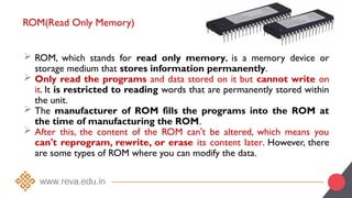 ROM(Read Only Memory)
 ROM, which stands for read only memory, is a memory device or
storage medium that stores information permanently.
 Only read the programs and data stored on it but cannot write on
it. It is restricted to reading words that are permanently stored within
the unit.
 The manufacturer of ROM fills the programs into the ROM at
the time of manufacturing the ROM.
 After this, the content of the ROM can't be altered, which means you
can't reprogram, rewrite, or erase its content later. However, there
are some types of ROM where you can modify the data.
 