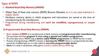 Types of ROM:
1) Masked Read Only Memory (MROM)
 Oldest Type of Read only memory (ROM); Became Obsolete so it is not used anywhere in
today's world.
 Hardware memory device in which programs and instructions are stored at the time of
manufacturing by the manufacturer.
 Programmed during manufacturing and can't be modified, reprogrammed, or erased
later.
2) Programmable Read Only Memory (PROM)
 Blank version of ROM. It is manufactured as blank memory and programmed after manufacturing.
Can purchase and then program it once using a special tool called a programmer.
 To write data onto a PROM chip; a device called PROM programmer or PROM burner is used.
 Process of programming a PROM is known as burning the PROM. Once it is programmed, the data
cannot be modified later, so it is also called as one-time programmable device.
 Uses: It is used in cell phones, video game consoles, medical devices, RFID tags
 