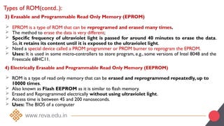 3) Erasable and Programmable Read Only Memory (EPROM)
 EPROM is a type of ROM that can be reprogramed and erased many times.
 The method to erase the data is very different;
 Specific frequency of ultraviolet light is passed for around 40 minutes to erase the data.
So, it retains its content until it is exposed to the ultraviolet light.
 Need a special device called a PROM programmer or PROM burner to reprogram the EPROM.
 Uses: It is used in some micro-controllers to store program, e.g., some versions of Intel 8048 and the
Freescale 68HC11.
Types of ROM(contd..):
4) Electrically Erasable and Programmable Read Only Memory (EEPROM)
 ROM is a type of read only memory that can be erased and reprogrammed repeatedly, up to
10000 times.
 Also known as Flash EEPROM as it is similar to flash memory.
 Erased and Reprogrammed electrically without using ultraviolet light.
 Access time is between 45 and 200 nanoseconds.
 Uses: The BIOS of a computer
 