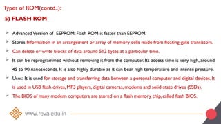 5) FLASH ROM
 AdvancedVersion of EEPROM; Flash ROM is faster than EEPROM.
 Stores Information in an arrangement or array of memory cells made from floating-gate transistors.
 Can delete or write blocks of data around 512 bytes at a particular time.
 It can be reprogrammed without removing it from the computer. Its access time is very high, around
45 to 90 nanoseconds. It is also highly durable as it can bear high temperature and intense pressure.
 Uses: It is used for storage and transferring data between a personal computer and digital devices. It
is used in USB flash drives, MP3 players, digital cameras, modems and solid-state drives (SSDs).
 The BIOS of many modern computers are stored on a flash memory chip, called flash BIOS.
Types of ROM(contd..):
 
