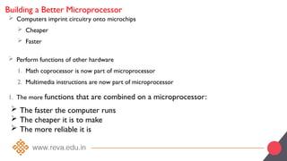 Building a Better Microprocessor
 Computers imprint circuitry onto microchips
 Cheaper
 Faster
 Perform functions of other hardware
1. Math coprocessor is now part of microprocessor
2. Multimedia instructions are now part of microprocessor
1. The more functions that are combined on a microprocessor:
 The faster the computer runs
 The cheaper it is to make
 The more reliable it is
 