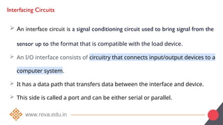 Interfacing Circuits
 An interface circuit is a signal conditioning circuit used to bring signal from the
sensor up to the format that is compatible with the load device.
 An I/O interface consists of circuitry that connects input/output devices to a
computer system.
 It has a data path that transfers data between the interface and device.
 This side is called a port and can be either serial or parallel.
 