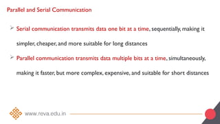 Parallel and Serial Communication
 Serial communication transmits data one bit at a time, sequentially, making it
simpler, cheaper, and more suitable for long distances
 Parallel communication transmits data multiple bits at a time, simultaneously,
making it faster, but more complex, expensive, and suitable for short distances
 