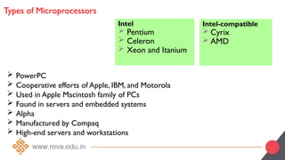 Types of Microprocessors
Intel
 Pentium
 Celeron
 Xeon and Itanium
Intel-compatible
 Cyrix
 AMD
 PowerPC
 Cooperative efforts of Apple, IBM, and Motorola
 Used in Apple Macintosh family of PCs
 Found in servers and embedded systems
 Alpha
 Manufactured by Compaq
 High-end servers and workstations
 
