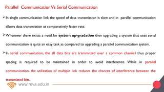 Parallel CommunicationVs Serial Communication
In single communication link the speed of data transmission is slow and in parallel communication
allows data transmission at comparatively faster rate.
Whenever there exists a need for system up-gradation then upgrading a system that uses serial
communication is quite an easy task as compared to upgrading a parallel communication system.
In serial communication, the all data bits are transmitted over a common channel thus proper
spacing is required to be maintained in order to avoid interference. While in parallel
communication, the utilization of multiple link reduces the chances of interference between the
transmitted bits.
 