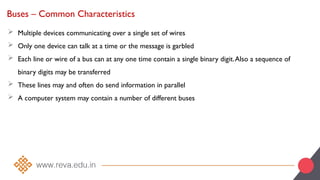 Buses – Common Characteristics
 Multiple devices communicating over a single set of wires
 Only one device can talk at a time or the message is garbled
 Each line or wire of a bus can at any one time contain a single binary digit.Also a sequence of
binary digits may be transferred
 These lines may and often do send information in parallel
 A computer system may contain a number of different buses
 