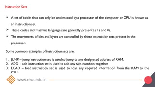 Instruction Sets
 A set of codes that can only be understood by a processor of the computer or CPU is known as
an instruction set.
 These codes and machine languages are generally present as 1s and 0s.
 The movements of bits and bytes are controlled by these instruction sets present in the
processor.
Some common examples of instruction sets are:
1. JUMP – jump instruction set is used to jump to any designated address of RAM.
2. ADD – add instruction set is used to add any two numbers together.
3. LOAD – load instruction set is used to load any required information from the RAM to the
CPU.
 