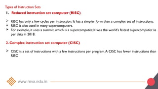 Types of Instruction Sets
1. Reduced instruction set computer (RISC)
 RISC has only a few cycles per instruction. It has a simpler form than a complex set of instructions.
 RISC is also used in many supercomputers.
 For example, it uses a summit, which is a supercomputer. It was the world’s fastest supercomputer as
per data in 2018.
2. Complex instruction set computer (CISC)
 CISC is a set of instructions with a few instructions per program.A CISC has fewer instructions than
RISC
 