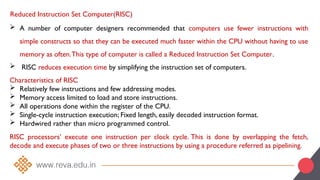 Reduced Instruction Set Computer(RISC)
 A number of computer designers recommended that computers use fewer instructions with
simple constructs so that they can be executed much faster within the CPU without having to use
memory as often.This type of computer is called a Reduced Instruction Set Computer.
 RISC reduces execution time by simplifying the instruction set of computers.
Characteristics of RISC
 Relatively few instructions and few addressing modes.
 Memory access limited to load and store instructions.
 All operations done within the register of the CPU.
 Single-cycle instruction execution; Fixed length, easily decoded instruction format.
 Hardwired rather than micro programmed control.
RISC processors’ execute one instruction per clock cycle. This is done by overlapping the fetch,
decode and execute phases of two or three instructions by using a procedure referred as pipelining.
 