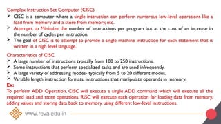 Complex Instruction Set Computer (CISC)
 CISC is a computer where a single instruction can perform numerous low-level operations like a
load from memory and a store from memory, etc.
 Attempts to Minimize the number of instructions per program but at the cost of an increase in
the number of cycles per instruction.
 The goal of CISC is to attempt to provide a single machine instruction for each statement that is
written in a high level language.
Characteristics of CISC
 A large number of instructions typically from 100 to 250 instructions.
 Some instructions that perform specialized tasks and are used infrequently.
 A large variety of addressing modes- typically from 5 to 20 different modes.
 Variable length instruction formats; Instructions that manipulate operands in memory.
Ex:
To perform ADD Operation, CISC will execute a single ADD command which will execute all the
required load and store operations. RISC will execute each operation for loading data from memory,
adding values and storing data back to memory using different low-level instructions.
 