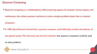 Quantum Computing
Quantum computing is a multidisciplinary field comprising aspects of computer science, physics, and
mathematics that utilizes quantum mechanics to solve complex problems faster than on classical
computers.
In 1985, David Deutsch showed that a quantum computer could efficiently simulate the behavior of
any physical system.This discovery was the first indication that quantum computers could be used
to solve problems
 