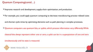 Quantum Computing(contd…)
Improves research and development, supply-chain optimization, and production.
For example, you could apply quantum computing to decrease manufacturing process–related costs
and shorten cycle times by optimizing elements such as path planning in complex processes.
Quantum computers use quantum bits, or qubits, which process information very differently.While
classical bits always represent either one or zero, a qubit can be in a superposition of one and zero
simultaneously until its state is measured.
 