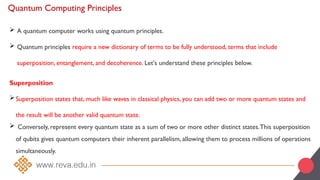 Quantum Computing Principles
 A quantum computer works using quantum principles.
 Quantum principles require a new dictionary of terms to be fully understood, terms that include
superposition, entanglement, and decoherence. Let's understand these principles below.
Superposition
Superposition states that, much like waves in classical physics, you can add two or more quantum states and
the result will be another valid quantum state.
 Conversely, represent every quantum state as a sum of two or more other distinct states.This superposition
of qubits gives quantum computers their inherent parallelism, allowing them to process millions of operations
simultaneously.
 