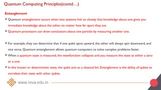 Quantum Computing Principles(contd…)
Entanglement
Quantum entanglement occurs when two systems link so closely that knowledge about one gives you
immediate knowledge about the other, no matter how far apart they are.
Quantum processors can draw conclusions about one particle by measuring another one.
For example, they can determine that if one qubit spins upward, the other will always spin downward, and
vice versa. Quantum entanglement allows quantum computers to solve complex problems faster.
When a quantum state is measured, the wavefunction collapses and you measure the state as either a zero
or a one.
In this known or deterministic state, the qubit acts as a classical bit. Entanglement is the ability of qubits to
correlate their state with other qubits.
 