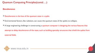 Quantum Computing Principles(contd….)
Decoherence
Decoherence is the loss of the quantum state in a qubit.
Environmental factors, like radiation, can cause the quantum state of the qubits to collapse.
A large engineering challenge in constructing a quantum computer is designing the various features that
attempt to delay decoherence of the state, such as building specialty structures that shield the qubits from
external fields.
 