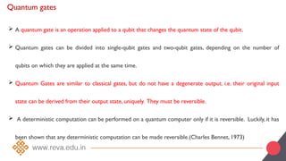 Quantum gates
 A quantum gate is an operation applied to a qubit that changes the quantum state of the qubit.
 Quantum gates can be divided into single-qubit gates and two-qubit gates, depending on the number of
qubits on which they are applied at the same time.
 Quantum Gates are similar to classical gates, but do not have a degenerate output. i.e. their original input
state can be derived from their output state, uniquely. They must be reversible.
 A deterministic computation can be performed on a quantum computer only if it is reversible. Luckily, it has
been shown that any deterministic computation can be made reversible.(Charles Bennet, 1973)
 