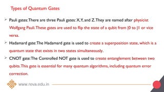 Types of Quantum Gates
 Pauli gates:There are three Pauli gates: X,Y, and Z.They are named after physicist
Wolfgang Pauli.These gates are used to flip the state of a qubit from |0 to |1 or vice
versa.
 Hadamard gate:The Hadamard gate is used to create a superposition state, which is a
quantum state that exists in two states simultaneously.
 CNOT gate:The Controlled NOT gate is used to create entanglement between two
qubits.This gate is essential for many quantum algorithms, including quantum error
correction.
 