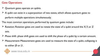 Gate Operations
 Quantum gates operate on qubits.
 A qubit can exist in a superposition of two states, which allows quantum gates to
perform multiple operations simultaneously.
The most common operations performed by quantum gates include:
 Rotation: Rotation gates are used to rotate the state of a qubit around the X,Y, or Z
axis.
 Phase shift: phase shift gates are used to shift the phase of a qubit by a certain amount.
 Measurement: Measurement gates are used to measure the state of a qubit, collapsing it
to either |0 or |1.
 