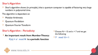 Shor’s Algorithm
 Shor’s algorithm shows (in principle,) that a quantum computer is capable of factoring very large
numbers in polynomial time.
The algorithm is dependant on
 Modular Arithmetic
 Quantum Parallelism
 Quantum Fourier Transform
Shor’s Algorithm - Periodicity
 An important result from NumberTheory:
F(a) = xa
mod N is a periodic function
 Choose N = 15 and x = 7 and we get
the following:
 70
mod 15 = 1
 