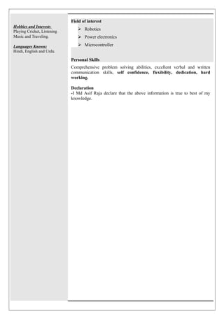 Hobbies and Interests 
Playing Cricket, Listening 
Music and Traveling. 
Languages Known: 
Hindi, English and Urdu. 
Field of interest 
 Robotics 
 Power electronics 
 Microcontroller 
Personal Skills 
Comprehensive problem solving abilities, excellent verbal and written 
communication skills, self confidence, flexibility, dedication, hard 
working. 
Declaration 
-I Md Asif Raja declare that the above information is true to best of my 
knowledge. 
