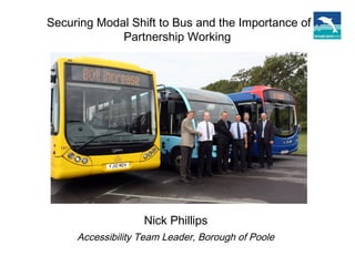 Securing Modal Shift to Bus and the Importance of
Partnership Working
Nick Phillips
Accessibility Team Leader, Borough of Poole
 
