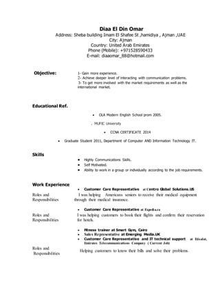 Diaa El Din Omar 
Address: Sheba building Imam El Shafee St ,hamidiya , Ajman ,UAE 
City: Ajman 
Country: United Arab Emirates 
Phone (Mobile): +971528590433 
E-mail: diaaomar_88@hotmail.com 
Objective: 1- Gain more experience. 
2- Achieve deeper level of interacting with communication problems. 
3- To get more involved with the market requirements as well as the 
international market. 
Educational Ref. 
 OLA Modern English School prom 2005. 
. MUFIC University 
 CCNA CERTIFICATE 2014 
 Graduate Student 2011, Department of Computer AND Information Technology IT. 
Skills 
 Highly Communications Skills. 
 Self Motivated. 
 Ability to work in a group or individually according to the job requirements. 
Work Experience 
 Customer Care Representative at Centro Global Solutions.US 
Roles and 
Responsibilities 
I was helping Americans seniors to receive their medical equipment 
through their medical insurance. 
 Customer Care Representative at Expedia.ca 
Roles and 
Responsibilities 
I was helping customers to book their flights and confirm their reservation 
for hotels. 
 Fitness trainer at Smart Gym, Cairo 
 Sales Representative at Emerging Media.UK 
 Customer Care Representative and IT technical support at Etisalat, 
Emirates Telecommunications Company ( Current Job) 
Roles and 
Responsibilities 
Helping customers to know their bills and solve their problems. 
 