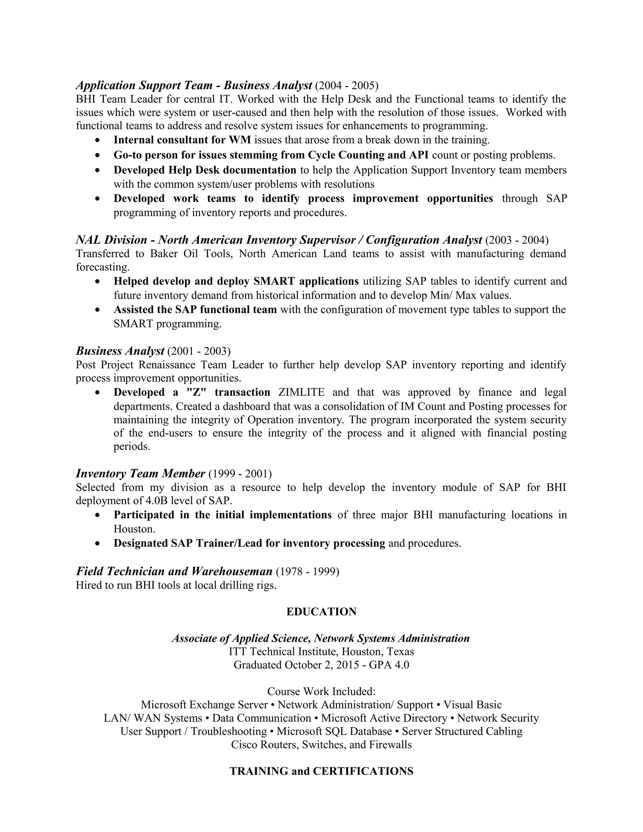 Application Support Team - Business Analyst (2004 - 2005)
BHI Team Leader for central IT. Worked with the Help Desk and the Functional teams to identify the
issues which were system or user-caused and then help with the resolution of those issues. Worked with
functional teams to address and resolve system issues for enhancements to programming.
• Internal consultant for WM issues that arose from a break down in the training.
• Go-to person for issues stemming from Cycle Counting and API count or posting problems.
• Developed Help Desk documentation to help the Application Support Inventory team members
with the common system/user problems with resolutions
• Developed work teams to identify process improvement opportunities through SAP
programming of inventory reports and procedures.
NAL Division - North American Inventory Supervisor / Configuration Analyst (2003 - 2004)
Transferred to Baker Oil Tools, North American Land teams to assist with manufacturing demand
forecasting.
• Helped develop and deploy SMART applications utilizing SAP tables to identify current and
future inventory demand from historical information and to develop Min/ Max values.
• Assisted the SAP functional team with the configuration of movement type tables to support the
SMART programming.
Business Analyst (2001 - 2003)
Post Project Renaissance Team Leader to further help develop SAP inventory reporting and identify
process improvement opportunities.
• Developed a "Z" transaction ZIMLITE and that was approved by finance and legal
departments. Created a dashboard that was a consolidation of IM Count and Posting processes for
maintaining the integrity of Operation inventory. The program incorporated the system security
of the end-users to ensure the integrity of the process and it aligned with financial posting
periods.
Inventory Team Member (1999 - 2001)
Selected from my division as a resource to help develop the inventory module of SAP for BHI
deployment of 4.0B level of SAP.
• Participated in the initial implementations of three major BHI manufacturing locations in
Houston.
• Designated SAP Trainer/Lead for inventory processing and procedures.
Field Technician and Warehouseman (1978 - 1999)
Hired to run BHI tools at local drilling rigs.
EDUCATION
Associate of Applied Science, Network Systems Administration
ITT Technical Institute, Houston, Texas
Graduated October 2, 2015 - GPA 4.0
Course Work Included:
Microsoft Exchange Server • Network Administration/ Support • Visual Basic
LAN/ WAN Systems • Data Communication • Microsoft Active Directory • Network Security
User Support / Troubleshooting • Microsoft SQL Database • Server Structured Cabling
Cisco Routers, Switches, and Firewalls
TRAINING and CERTIFICATIONS
 