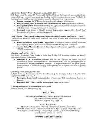 Application Support Team - Business Analyst (2004 - 2005)
BHI Team Leader for central IT. Worked with the Help Desk and the Functional teams to identify the
issues which were system or user-caused and then help with the resolution of those issues. Worked with
functional teams to address and resolve system issues for enhancements to programming.
• Internal consultant for WM issues that arose from a break down in the training.
• Go-to person for issues stemming from Cycle Counting and API count or posting problems.
• Developed Help Desk documentation to help the Application Support Inventory team members
with the common system/user problems with resolutions
• Developed work teams to identify process improvement opportunities through SAP
programming of inventory reports and procedures.
NAL Division - North American Inventory Supervisor / Configuration Analyst (2003 - 2004)
Transferred to Baker Oil Tools, North American Land teams to assist with manufacturing demand
forecasting.
• Helped develop and deploy SMART applications utilizing SAP tables to identify current and
future inventory demand from historical information and to develop Min/ Max values.
• Assisted the SAP functional team with the configuration of movement type tables to support the
SMART programming.
Business Analyst (2001 - 2003)
Post Project Renaissance Team Leader to further help develop SAP inventory reporting and identify
process improvement opportunities.
• Developed a "Z" transaction ZIMLITE and that was approved by finance and legal
departments. Created a dashboard that was a consolidation of IM Count and Posting processes for
maintaining the integrity of Operation inventory. The program incorporated the system security
of the end-users to ensure the integrity of the process and it aligned with financial posting
periods.
Inventory Team Member (1999 - 2001)
Selected from my division as a resource to help develop the inventory module of SAP for BHI
deployment of 4.0B level of SAP.
• Participated in the initial implementations of three major BHI manufacturing locations in
Houston.
• Designated SAP Trainer/Lead for inventory processing and procedures.
Field Technician and Warehouseman (1978 - 1999)
Hired to run BHI tools at local drilling rigs.
EDUCATION
Associate of Applied Science, Network Systems Administration
ITT Technical Institute, Houston, Texas
Graduated October 2, 2015 - GPA 4.0
Course Work Included:
Microsoft Exchange Server • Network Administration/ Support • Visual Basic
LAN/ WAN Systems • Data Communication • Microsoft Active Directory • Network Security
User Support / Troubleshooting • Microsoft SQL Database • Server Structured Cabling
Cisco Routers, Switches, and Firewalls
TRAINING and CERTIFICATIONS
 