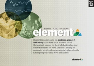 Element is an advocate for business, planet &
wellbeing – our three main editorial pillars.
Our content focuses on the triple bottom line and
what this means for New Zealand – finding an
economic, social and environmental balance for the
future prosperity of all New Zealanders.
 