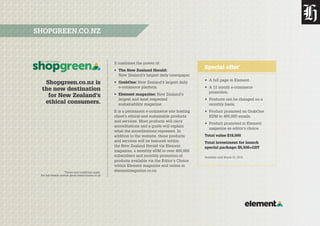 *Terms and conditions apply.
For full details contact gavin.healy@nzme.co.nz
Shopgreen.co.nz is
the new destination
for New Zealand’s
ethical consumers.
SHOPGREEN.CO.NZ
It combines the power of:
•	 The New Zealand Herald:
New Zealand’s largest daily newspaper.
•	 GrabOne: New Zealand’s largest daily
e-commerce platform.
•	 Element magazine: New Zealand’s
largest and most respected
sustainability magazine.
It is a permanent e-commerce site hosting
client’s ethical and sustainable products
and services. Most products will carry
accreditations and a guide will explain
what the accreditations represent. In
addition to the website, these products
and services will be featured within
the New Zealand Herald via Element
magazine, a monthly eDM to over 400,000
subscribers and monthly promotion of
products available via the Editor’s Choice
within Element magazine and online at
elementmagazine.co.nz
•	 A full page in Element.
•	 A 12 month e-commerce
promotion.
•	 Products can be changed on a
monthly basis.
•	 Product promoted on GrabOne
EDM to 400,000 emails.
•	 Product promoted in Element
magazine as editor’s choice.
Total value $18,000
Total investment for launch
special package: $5,500+GST
Available until March 31, 2015.
Special offer*
 