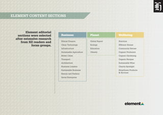 Element editorial
sections were selected
after extensive research
from NZ readers and
focus groups.
ELEMENT CONTENT SECTIONS
Business Planet Wellbeing
Ethical Finance
Clean Technology
Infrastructure
Sustainable Agriculture
Better Cities
Transport
Architecture
Business Leaders
Sustainable Business
Beauty and Fashion
Social Enterprise
Global Report
Ecology
Education
Obesity
Nutrition
Efficient Homes
Community Heroes
Organic Producers
Organic Gardening
Organic Recipes
Sustainable Wine
Charity Spotlight
ShopGreen Products
& Services
 