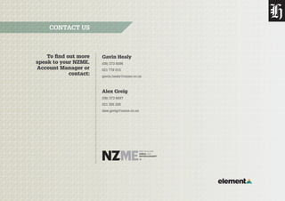 To find out more
speak to your NZME.
Account Manager or
contact:
CONTACT US
Gavin Healy
(09) 373 6096
021 778 015
gavin.healy@nzme.co.nz
Alex Greig
(09) 373 6097
021 305 205
alex.greig@nzme.co.nz
 