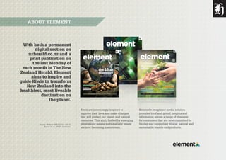 Source: Nielsen CMI Q3 13 – Q2 14.
Based on an AP10+ Audience.
With both a permanent
digital section on
nzherald.co.nz and a
print publication on
the last Monday of
each month in The New
Zealand Herald, Element
aims to inspire and
guide Kiwis to transform
New Zealand into the
healthiest, most liveable
destination on
the planet.
ABOUT ELEMENT
PLUS: Sea Week / EcoWest / Climate change / Composting toilets / Organics
Innovations for the home
Building clean tech
NZ’s best timber, and how to use it
Ways with wood
Bright green
architecture
Meet the planet’s
best eco architects
How buildings
can beneﬁt nature
Monday, February 24, 2014
BUSINESS PLANET WELLBEING
Has coal lost its sheen?
Black gold
PLUS: Sea Week / EcoWest / Climate change / Composting toilets / Organics
Innovations for the home
Building clean tech
NZ’s best timber, and how to use it
Ways with wood
Bright green
architecture
Meet the planet’s
best eco architects
How buildings
can beneﬁt nature
Monday, February 24, 2014
BUSINESS PLANET WELLBEING
Has coal lost its sheen?
Black gold
Monday, July 28, 2014
BUSINESS PLANET WELLBEING
PLUS: Solar power / Wood stoves / Hot water / E vehicles
It isn’t over
The GE debate
Interview: chief bodyguard
Saving the gingas
Nelson Mandela
Te Radar
the blue
economyA new global
business paradigm
Monday, July 28, 2014
BUSINESS PLANET WELLBEING
PLUS: Solar power / Wood stoves / Hot water / E vehicles
It isn’t over
The GE debate
Interview: chief bodyguard
Saving the gingas
Nelson Mandela
Te Radar
the blue
economyA new global
business paradigm
PLUS: Te Radar / efﬁcient homes / solar energy / save the honeybees
Mitsubishi’s Outlander PHEV
Hybrid car test drive
Expert organic tips
Spring gardening
Farming
for a cleaner
future
Monday, September 29, 2014
BUSINESS PLANET WELLBEING
Will Abbott change his mind?
G20 & climate change
PLUS: Te Radar / efﬁcient homes / solar energy / save the honeybees
Mitsubishi’s Outlander PHEV
Hybrid car test drive
Expert organic tips
Spring gardening
Farming
for a cleaner
future
Monday, September 29, 2014
BUSINESS PLANET WELLBEING
Will Abbott change his mind?
G20 & climate change
Kiwis are increasingly inspired to
improve their lives and make changes
that will protect our planet and natural
resources. This shift, fuelled by emerging
generations means sustainability issues
are now becoming mainstream.
Element’s integrated media solution
provides local and global insights and
information across a range of channels
for consumers that are now committed to
buying and supporting ethical, natural and
sustainable brands and products.
 