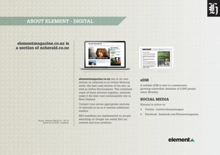 Source: Nielsen CMI Q3 13 – Q2 14.
Based on an AP10+ Audience.
elementmagazine.co.nz is
a section of nzherald.co.nz
ABOUT ELEMENT - DIGITAL
elementmagazine.co.nz sits in its own
section on nzherald.co.nz within National
news, the best read section of the site, as
well as within Environment. The combined
reach of these sections together, instantly
make it the best read sustainability site in
New Zealand.
Content runs across appropriate sections
of nzherald.co.nz so it reaches additional
readers.
SEO headlines are implemented so people
searching on Google can easily find our
content and your products.
eDM
A weekly eDM is sent to a passionate,
growing subscriber database of 5,000 people
every Monday.
SOCIAL MEDIA
Element is active on
•	 Twitter: twitter/elementmagnz
•	 Facebook: facebook.com/Elementmagazine
 