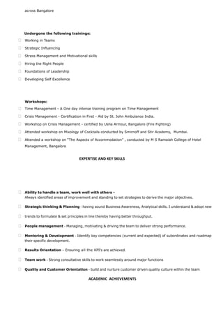 across Bangalore
PROFESSIONAL ENHANCEMENTS & WORKSHOPS
Undergone the following trainings:
 Working in Teams
 Strategic Influencing
 Stress Management and Motivational skills
 Hiring the Right People
 Foundations of Leadership
 Developing Self Excellence
Workshops:
 Time Management - A One day intense training program on Time Management
 Crisis Management - Certification in First - Aid by St. John Ambulance India.
 Workshop on Crisis Management - certified by Usha Armour, Bangalore (Fire Fighting)
 Attended workshop on Mixology of Cocktails conducted by Smirnoff and Stir Academy, Mumbai.
 Attended a workshop on “The Aspects of Accommodation” , conducted by M S Ramaiah College of Hotel
Management, Bangalore
EXPERTISE AND KEY SKILLS
 Ability to handle a team, work well with others -
Always identified areas of improvement and standing to set strategies to derive the major objectives.
 Strategic thinking & Planning - having sound Business Awareness, Analytical skills. I understand & adopt new
 trends to formulate & set principles in line thereby having better throughput.
 People management - Managing, motivating & driving the team to deliver strong performance.
 Mentoring & Development - Identify key competencies (current and expected) of subordinates and roadmap
their specific development.
 Results Orientation – Ensuring all the KPI's are achieved.
 Team work - Strong consultative skills to work seamlessly around major functions
 Quality and Customer Orientation - build and nurture customer driven quality culture within the team
ACADEMIC ACHIEVEMENTS
ACADEMIC ACHIEVEMET DETAILS
 