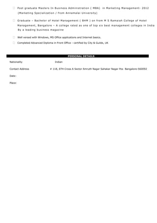  Post graduate Masters In Business Administration ( MBA) in Marketing Management- 2012
(Marketing Specialization / from Annamalai University)
 Graduate – Bachelor of Hotel Management ( BHM ) on from M S Ramaiah College of Hotel
Management, Bangalore – A college rated as one of top six best management colleges in India
By a leading business magazine
 Well versed with Windows, MS Office applications and Internet basics.
 Completed Advanced Diploma in Front Office - certified by City & Guilds, UK
PERSONAL DETAILS
Nationality Indian
Contact Address # 118, 6TH Cross A Sector Amruth Nagar Sahakar Nagar Pos Bangalore-560092
Date:
Place:
 