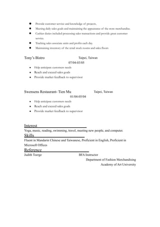  Provide customer service and knowledge of projects.
 Meeting daily sales goals and maintaining the appearance of the store merchandise.
 Cashier duties included processing sales transactions and provide great customer
service.
 Tracking sales associate units and profits each day.
 Maintaining inventory of the retail stock rooms and sales floors
Tony’s Bistro Taipei, Taiwan
07/04-03/05
• Help anticipate customers needs
• Reach and exceed sales goals
• Provide market feedback to supervisor
Swensens Restaurant- Tien Mu Taipei, Taiwan
01/04-05/04
• Help anticipate customers needs
• Reach and exceed sales goals
• Provide market feedback to supervisor
Interest
Yoga, music, reading, swimming, travel, meeting new people, and computer.
Skills
Fluent in Mandarin Chinese and Taiwanese, Proficient in English, Proficient in
Microsoft Offices
Reference
Judith Toerge BFA Instructor
Department of Fashion Merchandising
Academy of Art University
 