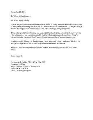 September 21, 2016
To Whom It May Concern:
Re: Trung Nguyen Hong
It gives me great pleasure to write this letter on behalf of Trung. I had the pleasure of having him
in many of my accounting classes at Keller Graduate School of Management. As his professor, I
noticed that he possesses numerous skills that are deserving of being recognized.
Trung takes great pride in learning and seeks opportunities to enhance his knowledge by asking
relevant questions and providing valuable feedback during classroom discussions. Trung’s
interaction in the classroom clearly showed true comprehension of accounting concepts.
In addition to his diligence in the classroom, I have witnessed Trung’s leadership abilities. He
always took a proactive role in team projects and worked well with others.
Trung is a hard-working and conscientious student. I am honored to write this letter on his
behalf!
Yours Sincerely,
Dr. Jennifer F. Bolden, MBA, CPA, CIA, CFE
Associate Professor
Keller Graduate School of Management
Phone: (404) 270-2908
Email: jbolden@devry.edu
 